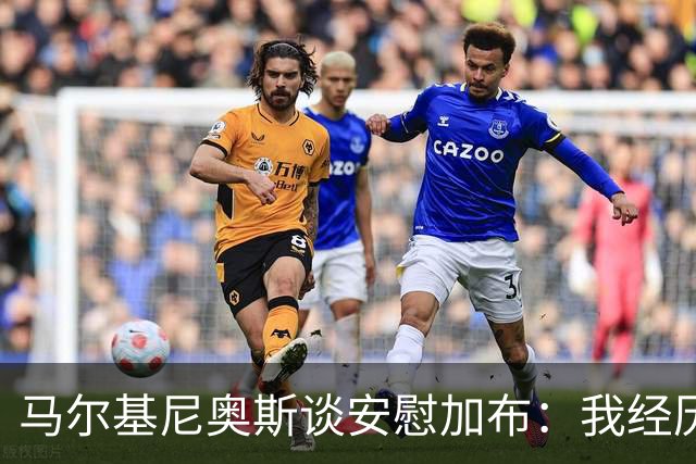 马尔基尼奥斯谈安慰加布：我经历过2022年的痛苦，知道那时分量
